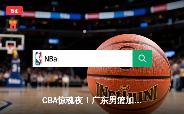 CBA惊魂夜！广东男篮加时逆转辽宁，胡明轩35分创生涯新高