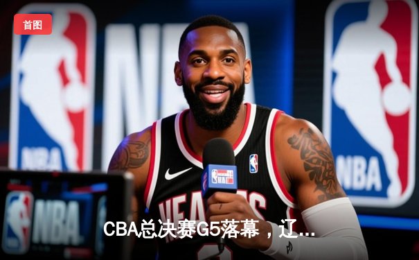 CBA总决赛G5落幕，辽宁队力克广东成功卫冕，赵继伟荣膺FMVP