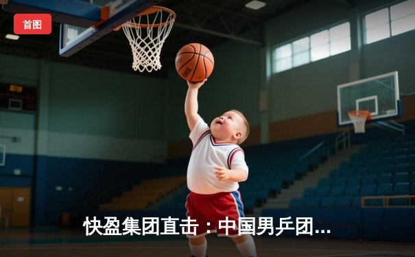 快盈集团直击：中国男乒团体赛夺冠，樊振东独得两分展现王者风范